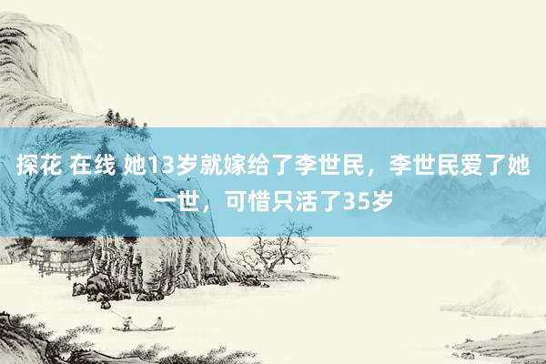 探花 在线 她13岁就嫁给了李世民，李世民爱了她一世，可惜只活了35岁