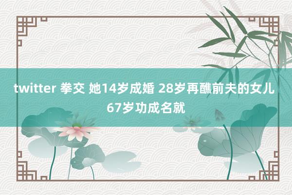 twitter 拳交 她14岁成婚 28岁再醮前夫的女儿 67岁功成名就