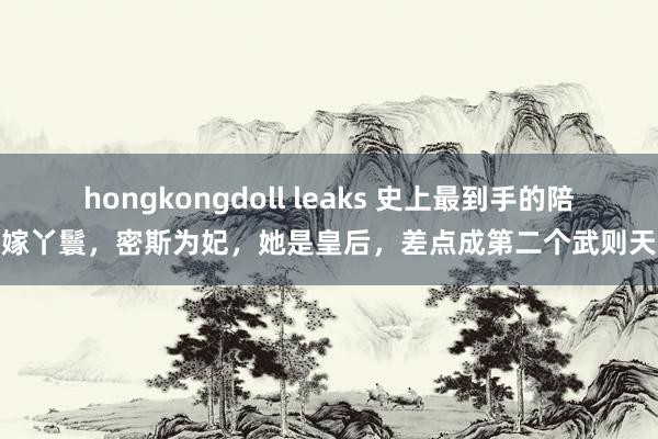 hongkongdoll leaks 史上最到手的陪嫁丫鬟，密斯为妃，她是皇后，差点成第二个武则天