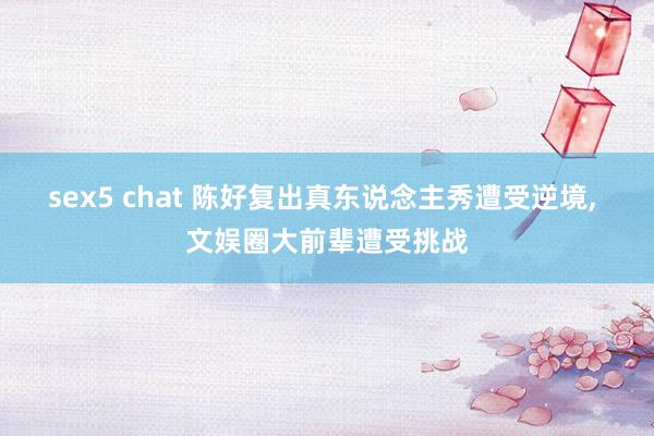 sex5 chat 陈好复出真东说念主秀遭受逆境， 文娱圈大前辈遭受挑战