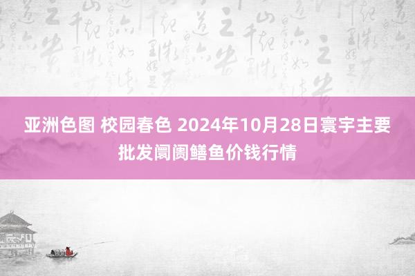 亚洲色图 校园春色 2024年10月28日寰宇主要批发阛阓鳝鱼价钱行情