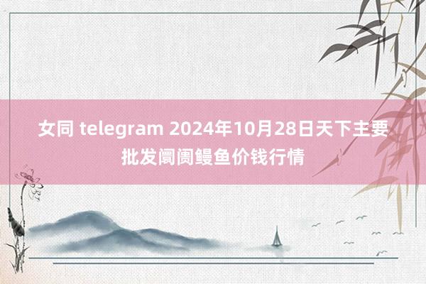 女同 telegram 2024年10月28日天下主要批发阛阓鳗鱼价钱行情