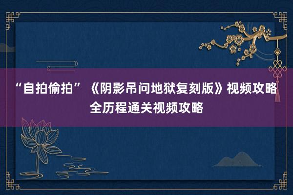 “自拍偷拍” 《阴影吊问地狱复刻版》视频攻略 全历程通关视频攻略