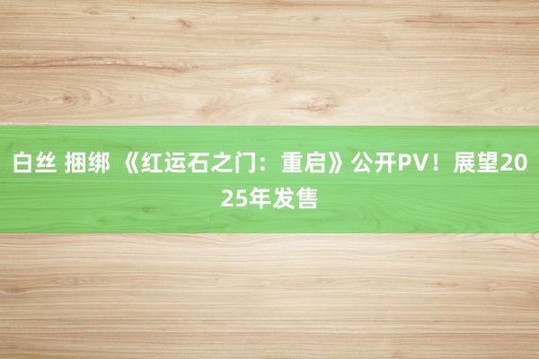 白丝 捆绑 《红运石之门：重启》公开PV！展望2025年发售