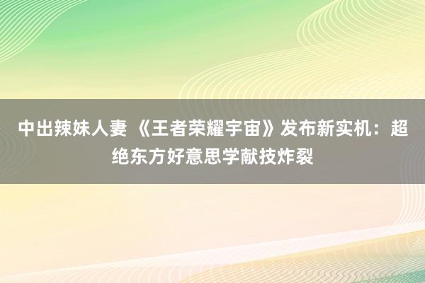 中出辣妹人妻 《王者荣耀宇宙》发布新实机：超绝东方好意思学献技炸裂