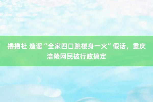 撸撸社 造谣“全家四口跳楼身一火”假话，重庆涪陵网民被行政搞定