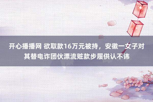 开心播播网 欲取款16万元被持，安徽一女子对其替电诈团伙漂流赃款步履供认不讳