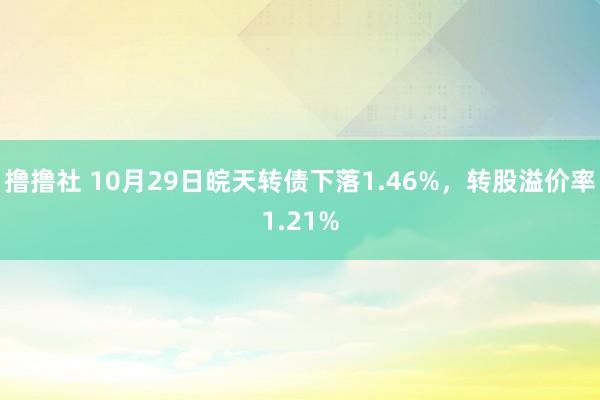 撸撸社 10月29日皖天转债下落1.46%，转股溢价率1.21%