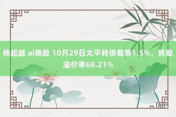 杨超越 ai换脸 10月29日太平转债着落1.5%，转股溢价率68.21%