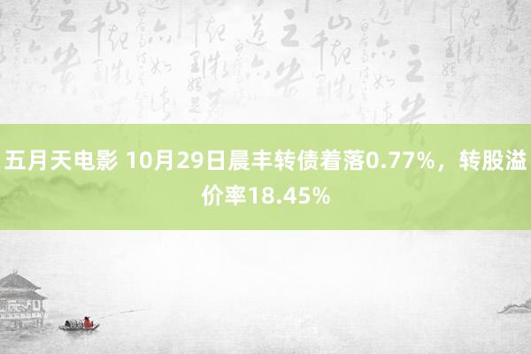 五月天电影 10月29日晨丰转债着落0.77%，转股溢价率18.45%