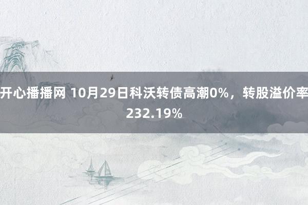 开心播播网 10月29日科沃转债高潮0%，转股溢价率232.19%