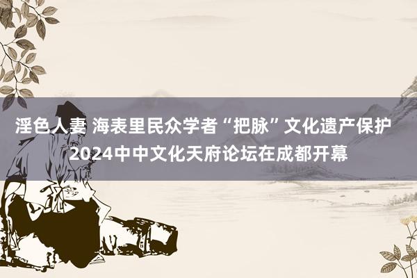 淫色人妻 海表里民众学者“把脉”文化遗产保护  2024中中文化天府论坛在成都开幕