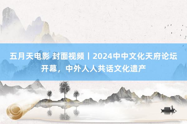 五月天电影 封面视频丨2024中中文化天府论坛开幕，中外人人共话文化遗产