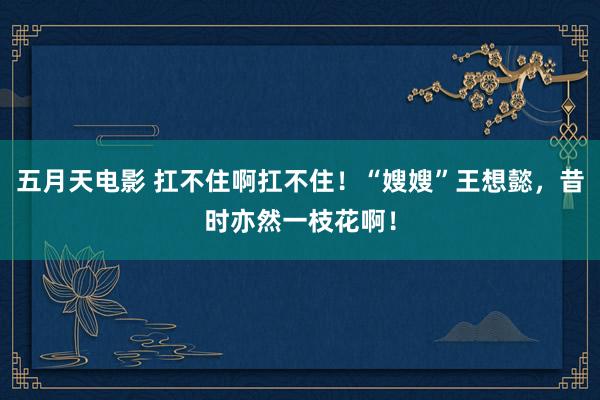 五月天电影 扛不住啊扛不住！“嫂嫂”王想懿，昔时亦然一枝花啊！