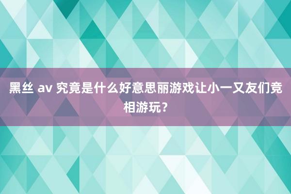 黑丝 av 究竟是什么好意思丽游戏让小一又友们竞相游玩？