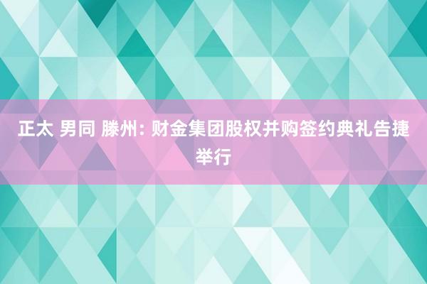 正太 男同 滕州: 财金集团股权并购签约典礼告捷举行