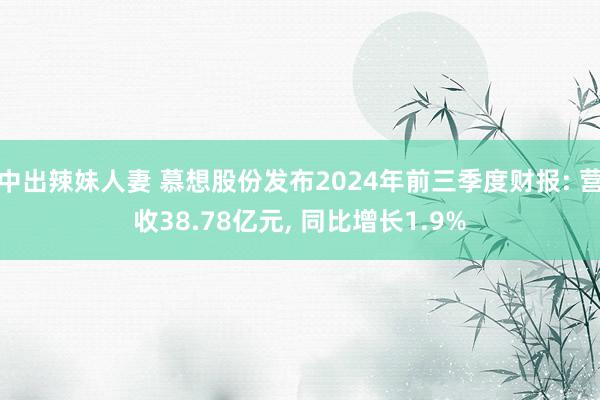 中出辣妹人妻 慕想股份发布2024年前三季度财报: 营收38.78亿元， 同比增长1.9%