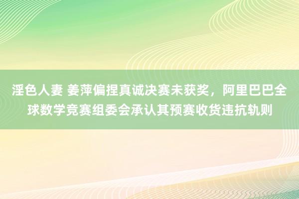 淫色人妻 姜萍偏捏真诚决赛未获奖，阿里巴巴全球数学竞赛组委会承认其预赛收货违抗轨则