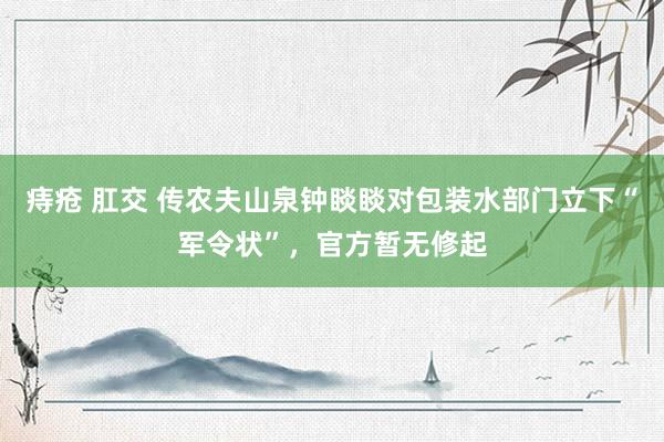 痔疮 肛交 传农夫山泉钟睒睒对包装水部门立下“军令状”，官方暂无修起