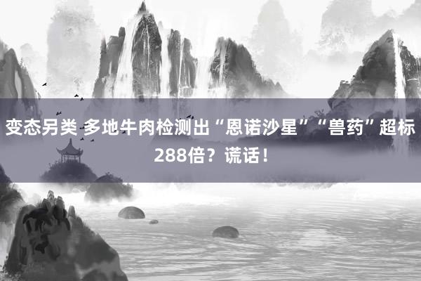 变态另类 多地牛肉检测出“恩诺沙星”“兽药”超标288倍？谎话！