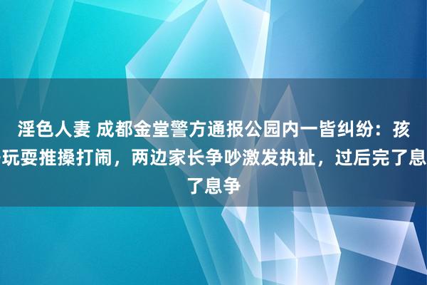 淫色人妻 成都金堂警方通报公园内一皆纠纷：孩子玩耍推搡打闹，两边家长争吵激发执扯，过后完了息争