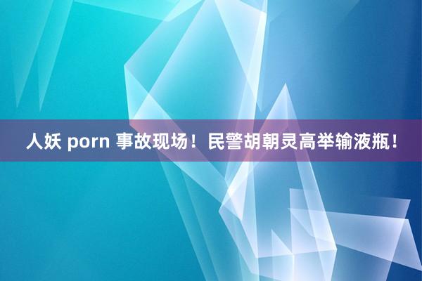 人妖 porn 事故现场！民警胡朝灵高举输液瓶！