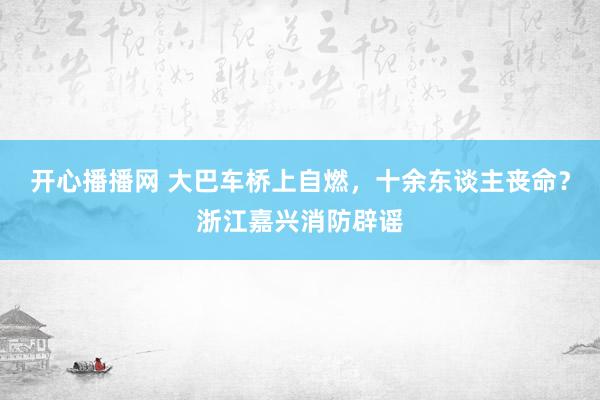 开心播播网 大巴车桥上自燃，十余东谈主丧命？浙江嘉兴消防辟谣