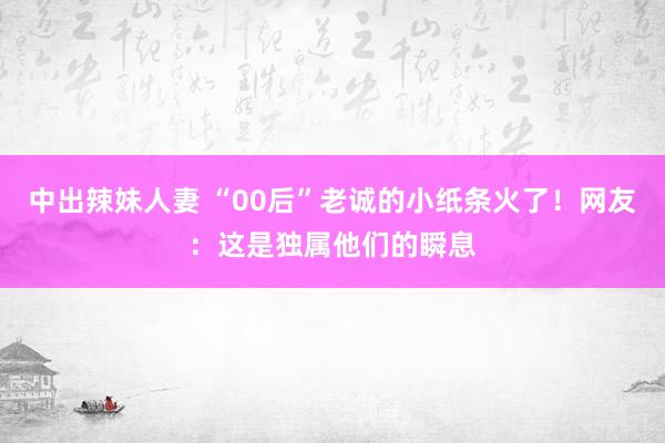 中出辣妹人妻 “00后”老诚的小纸条火了！网友：这是独属他们的瞬息