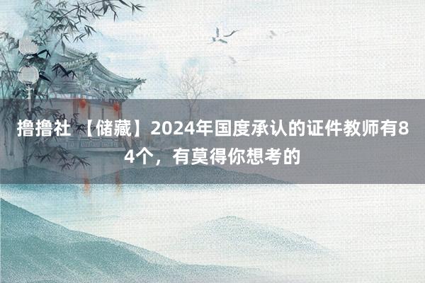 撸撸社 【储藏】2024年国度承认的证件教师有84个，有莫得你想考的