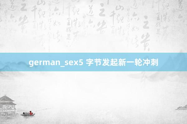 german_sex5 字节发起新一轮冲刺