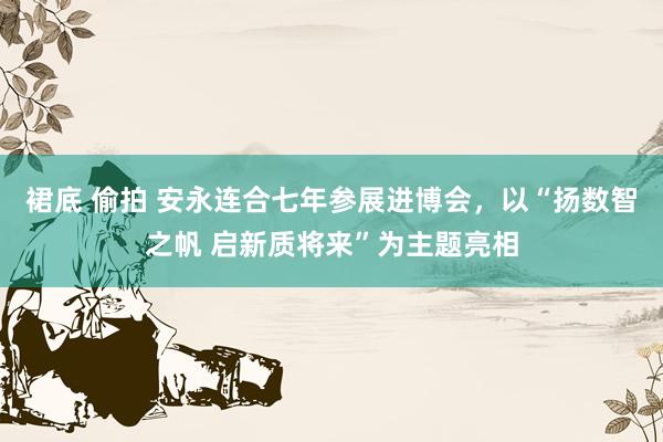 裙底 偷拍 安永连合七年参展进博会，以“扬数智之帆 启新质将来”为主题亮相