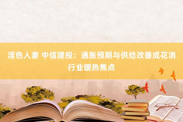 淫色人妻 中信建投：通胀预期与供给改善成花消行业暖热焦点