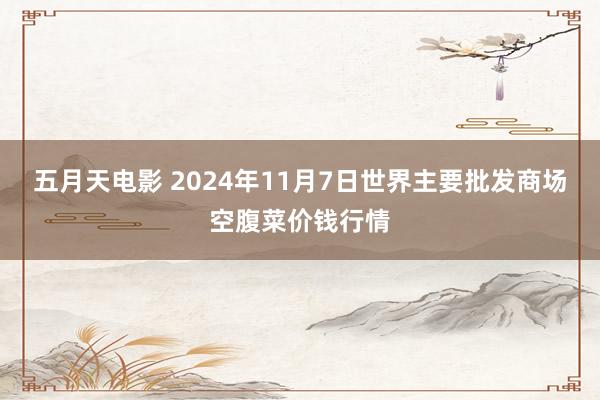 五月天电影 2024年11月7日世界主要批发商场空腹菜价钱行情