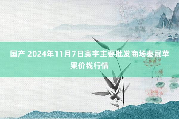 国产 2024年11月7日寰宇主要批发商场秦冠苹果价钱行情