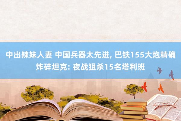 中出辣妹人妻 中国兵器太先进， 巴铁155大炮精确炸碎坦克: 夜战狙杀15名塔利班