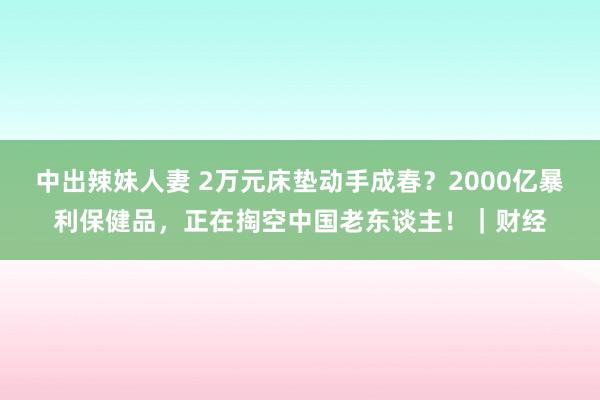 中出辣妹人妻 2万元床垫动手成春？2000亿暴利保健品，正在掏空中国老东谈主！｜财经