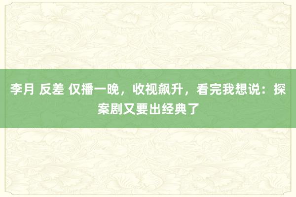 李月 反差 仅播一晚，收视飙升，看完我想说：探案剧又要出经典了