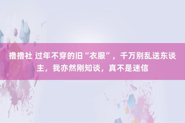 撸撸社 过年不穿的旧“衣服”，千万别乱送东谈主，我亦然刚知谈，真不是迷信