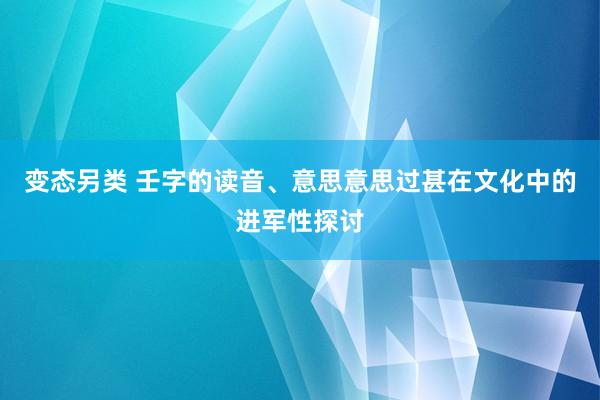 变态另类 壬字的读音、意思意思过甚在文化中的进军性探讨