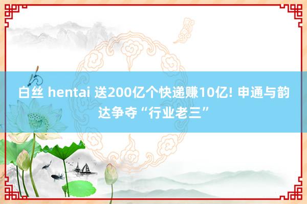 白丝 hentai 送200亿个快递赚10亿! 申通与韵达争夺“行业老三”