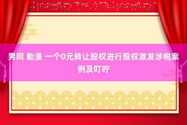 男同 動漫 一个0元转让股权进行股权激发涉税案例及叮咛