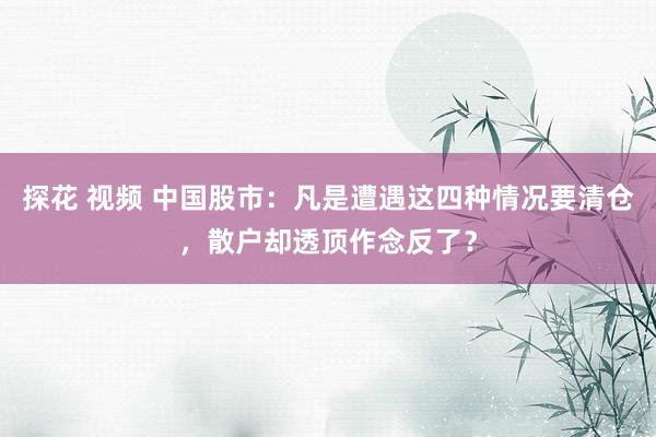 探花 视频 中国股市：凡是遭遇这四种情况要清仓，散户却透顶作念反了？